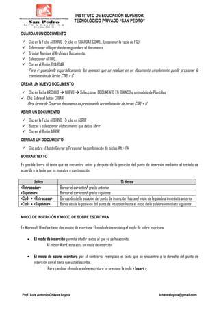 INSTITUTO DE EDUCACIÓN SUPERIOR
TECNOLÓGICO PRIVADO “SAN PEDRO”
Prof. Luis Antonio Chávez Loyola lchavezloyola@gmail.com
GUARDAR UN DOCUMENTO
Clic en la Ficha ARCHIVO clic en GUARDAR COMO… (presionar la tecla de F12)
Seleccionar el lugar donde se guardara el documento.
Brindar Nombre al Archivo o Documento.
Seleccionar el TIPO.
Clic en el Botón GUARDAR.
Para ir guardando esporádicamente los avances que se realizan en un documento simplemente puede presionar la
combinación de Teclas CTRL + G
CREAR UN NUEVO DOCUMENTO
Clic en Ficha ARCHIVO NUEVO Seleccionar DOCUMENTO EN BLANCO o un modelo de Plantillas
Clic Sobre el botón CREAR
Otra forma de Crear un documento es presionando la combinación de teclas CTRL + U
ABRIR UN DOCUMENTO
Clic en la Ficha ARCHIVO clic en ABRIR
Buscar y seleccionar el documento que desea abrir
Clic en el Botón ABRIR.
CERRAR UN DOCUMENTO
Clic sobre el botón Cerrar o Presionar la combinación de teclas Alt + F4
BORRAR TEXTO
Es posible borra el texto que se encuentra antes y después de la posición del punto de inserción mediante el teclado de
acuerdo a la tabla que se muestra a continuación.
Utilice Si desea
<Retroceder> Borrar el carácter/ grafía anterior
<Suprimir> Borrar el carácter/ grafía siguiente
<Ctrl> + <Retroceso> Borras desde la posición del punto de inserción hasta el inicio de la palabra inmediato anterior
<Ctrl> + <Suprimir> Borra desde la posición del punto de inserción hasta el inicio de la palabra inmediato siguiente
MODO DE INSERCIÓN Y MODO DE SOBRE ESCRITURA
En Microsoft Word se tiene dos modos de escritura: El modo de inserción y el modo de sobre escritura.
• El modo de inserción permite añadir textos al que ya se ha escrito.
Al iniciar Word, éste está en modo de inserción
• El modo de sobre escritura por el contrario, reemplaza el texto que se encuentra a la derecha del punto de
inserción con el texto que usted escriba.
.Para cambiar el modo a sobre escritura se presiona la tecla < Insert >
 