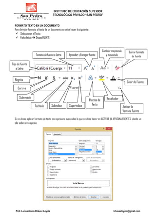INSTITUTO DE EDUCACIÓN SUPERIOR
TECNOLÓGICO PRIVADO “SAN PEDRO”
Prof. Luis Antonio Chávez Loyola lchavezloyola@gmail.com
FORMATO TEXTO EN UN DOCUMENTO
Para brindar formato al texto de un documento se debe hacer lo siguiente:
Seleccionar el Texto
Ficha Inicio Grupo FUENTE
Si se desea aplicar formato de texto con opciones avanzadas lo que se debe hacer es ACTIVAR LA VENTANA FUENTES dando un
clic sobre esta opción.
Tipo de fuente
o Letra
Tamaño de fuente o Letra Agrandar y Encoger fuente
Cambiar mayúscula
y minúscula
Borrar formato
de fuente
Negrita
Cursiva
Subrayado
Tachado Subíndice Superíndice
Efectos de
Texto
Resaltador
Activar la
Ventana Fuente
Color de Fuente
 