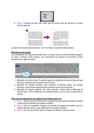 ● Paso 2: Presiona la tecla Tab, verás que la primera línea del párrafo se moverá
hacia la derecha.
La tecla Tab mueve hacia la derecha 1,27 cm la línea o el párrafo seleccionados.
Marcadores de sangría
Los marcadores de sangría te permiten tener un mayor control a la hora de añadir sangría a
un texto y ubicarlo donde quieras. Los marcadores de sangría se encuentran al lado
izquierdo de la regla horizontal.
1. Marcador de primera línea: Te permite ajustar la sangría de la primera línea de cada
uno de los párrafos que componen tu documento.
2. Marcador de sangría francesa: Este marcador te permite ajustar una sangría
francesa, mover hacia la derecha todo el párrafo menos la primera línea.
3. Marcador de sangría izquierdo: Con este marcador mueves tanto el Marcador de
primera línea, como el Marcador de sangría francesa, por lo cual se mueve todo el
párrafo.
Para usar los marcadores de sangría lo que debes hacer es:
● Paso 1: Ubica el punto de inserción en el párrafo al que le quieres agregar la sangría
o selecciona los párrafos que quieras modificar.
● Paso 2: Haz clic sostenido y arrastrar el marcador de sangría que quieras usar. En
nuestro ejemplo vamos a usar el Marcador de sangría izquierdo.
● Paso 3: Una vez que el texto esté en el lugar que desees, suelta el mouse.
 