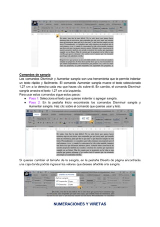 Comandos de sangría
Los comandos Disminuir y Aumentar sangría son una herramienta que te permite indentar
un texto rápido y fácilmente. El comando Aumentar sangría mueve el texto seleccionado
1.27 cm a la derecha cada vez que haces clic sobre él. En cambio, el comando Disminuir
sangría arrastra el texto 1.27 cm a la izquierda.
Para usar estos comandos sigue estos pasos:
● Paso 1: Selecciona el texto que quieres indentar o agregar sangría.
● Paso 2: En la pestaña Inicio encontrarás los comandos Disminuir sangría y
Aumentar sangría. Haz clic sobre el comando que quieras usar y listo.
Si quieres cambiar el tamaño de la sangría, en la pestaña Diseño de página encontrarás
una caja donde podrás ingresar los valores que desees añadirle a la sangría.
NUMERACIONES Y VIÑETAS
 