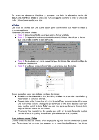 En ocasiones deseamos identificar y enumerar una lista de elementos dentro del
documento. Word nos ofrece la función de Numbering para enumerar la lista y la función de
bullet (viñetas) para resaltar una lista.
Viñetas
Las listas de viñetas son una buena opción para cuando tienes que hacer un índice o
enumerar opciones.
Para crear una lista de viñetas:
● Paso 1: Selecciona el texto con el que quieres formar una lista.
● Paso 2: En la pestaña Inicio encontrarás el comando Viñetas. Haz clic en la flecha
que está al lado derecho de este comando.
● Paso 3: Se desplegará un menú con varios tipos de viñetas. Haz clic sobre el tipo de
viñeta que deseas usar.
● Paso 4: El texto que tenías seleccionado se volverá una lista de viñetas.
Cosas que debes saber para trabajar con listas de viñetas:
● Para eliminar las viñetas de la lista, lo único que debes hacer es seleccionar la lista y
hacer clic en el comando Viñetas.
● Cuando estás editando una lista, al oprimir la tecla Enter se creará automáticamente
una nueva línea con una viñeta para que continúes la lista. Si no deseas seguir con
esta, puedes oprimir la tecla Enter una vez más para que la nueva línea de texto
tenga el formato normal del documento.
● Al arrastrar los marcadores de sangría que están en la regla horizontal puedes
cambiar el espacio que hay entre el texto y las viñetas que lo acompañan.
Usar símbolos como viñetas
Cuando creas una lista de viñetas, Word te propone algunos tipos de viñetas que puedes
usar. Sin embargo, las opciones que aparecen en el menú desplegable no son las únicas
 