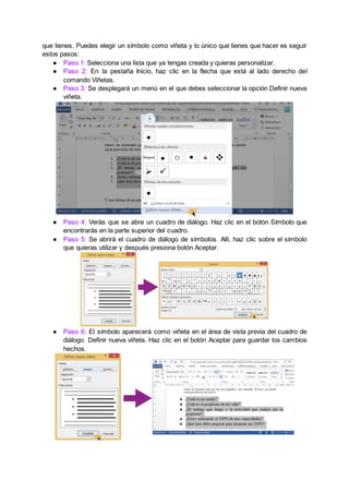 que tienes. Puedes elegir un símbolo como viñeta y lo único que tienes que hacer es seguir
estos pasos:
● Paso 1: Selecciona una lista que ya tengas creada y quieras personalizar.
● Paso 2: En la pestaña Inicio, haz clic en la flecha que está al lado derecho del
comando Viñetas.
● Paso 3: Se desplegará un menú en el que debes seleccionar la opción Definir nueva
viñeta.
● Paso 4: Verás que se abre un cuadro de diálogo. Haz clic en el botón Símbolo que
encontrarás en la parte superior del cuadro.
● Paso 5: Se abrirá el cuadro de diálogo de símbolos. Allí, haz clic sobre el símbolo
que quieras utilizar y después presiona botón Aceptar.
● Paso 6: El símbolo aparecerá como viñeta en el área de vista previa del cuadro de
diálogo. Definir nueva viñeta. Haz clic en el botón Aceptar para guardar los cambios
hechos.
 