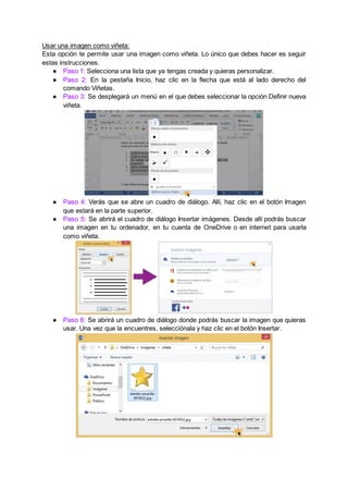 Usar una imagen como viñeta:
Esta opción te permite usar una imagen como viñeta. Lo único que debes hacer es seguir
estas instrucciones.
● Paso 1: Selecciona una lista que ya tengas creada y quieras personalizar.
● Paso 2: En la pestaña Inicio, haz clic en la flecha que está al lado derecho del
comando Viñetas.
● Paso 3: Se desplegará un menú en el que debes seleccionar la opción Definir nueva
viñeta.
● Paso 4: Verás que se abre un cuadro de diálogo. Allí, haz clic en el botón Imagen
que estará en la parte superior.
● Paso 5: Se abrirá el cuadro de diálogo Insertar imágenes. Desde allí podrás buscar
una imagen en tu ordenador, en tu cuenta de OneDrive o en internet para usarla
como viñeta.
● Paso 6: Se abrirá un cuadro de diálogo donde podrás buscar la imagen que quieras
usar. Una vez que la encuentres, selecciónala y haz clic en el botón Insertar.
 