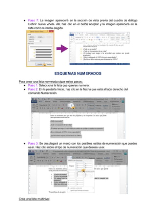 ● Paso 7: La imagen aparecerá en la sección de vista previa del cuadro de diálogo
Definir nueva viñeta. Allí, haz clic en el botón Aceptar y la imagen aparecerá en la
lista como la viñeta elegida.
ESQUEMAS NUMERADOS
Para crear una lista numerada sigue estos pasos:
● Paso 1: Selecciona la lista que quieres numerar.
● Paso 2: En la pestaña Inicio, haz clic en la flecha que está al lado derecho del
comando Numeración.
● Paso 3: Se desplegará un menú con los posibles estilos de numeración que puedes
usar. Haz clic sobre el tipo de numeración que deseas usar.
Crea una lista multinivel
 