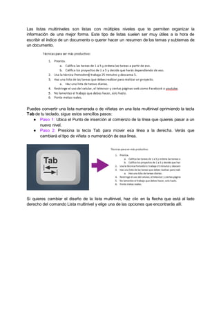 Las listas multiniveles son listas con múltiples niveles que te permiten organizar la
información de una mejor forma. Este tipo de listas suelen ser muy útiles a la hora de
escribir el índice de un documento o querer hacer un resumen de los temas y subtemas de
un documento.
Puedes convertir una lista numerada o de viñetas en una lista multinivel oprimiendo la tecla
Tab de tu teclado, sigue estos sencillos pasos:
● Paso 1: Ubica el Punto de inserción al comienzo de la línea que quieres pasar a un
nuevo nivel.
● Paso 2: Presiona la tecla Tab para mover esa línea a la derecha. Verás que
cambiará el tipo de viñeta o numeración de esa línea.
Si quieres cambiar el diseño de la lista multinivel, haz clic en la flecha que está al lado
derecho del comando Lista multinivel y elige una de las opciones que encontrarás allí.
 