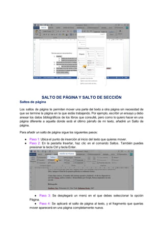 SALTO DE PÁGINA Y SALTO DE SECCIÓN
Saltos de página
Los saltos de página te permiten mover una parte del texto a otra página sin necesidad de
que se termine la página en la que estás trabajando. Por ejemplo, escribir un ensayo y debo
anexar los datos bibliográficos de los libros que consulté, pero como lo quiero hacer en una
página diferente a aquella donde está el último párrafo de mi texto, añadiré un Salto de
página.
Para añadir un salto de página sigue los siguientes pasos:
● Paso 1: Ubica el punto de inserción al inicio del texto que quieres mover.
● Paso 2: En la pestaña Insertar, haz clic en el comando Saltos. También puedes
presionar la tecla Ctrl y tecla Enter.
● Paso 3: Se desplegará un menú en el que debes seleccionar la opción
Página.
● Paso 4: Se aplicará el salto de página al texto, y el fragmento que querías
mover aparecerá en una página completamente nueva.
 