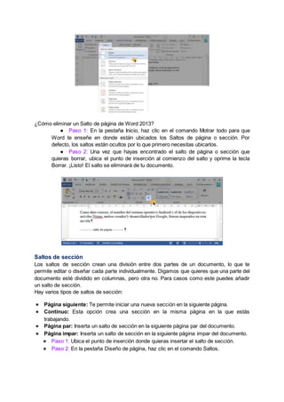 ¿Cómo eliminar un Salto de página de Word 2013?
● Paso 1: En la pestaña Inicio, haz clic en el comando Motrar todo para que
Word te enseñe en donde están ubicados los Saltos de página o sección. Por
defecto, los saltos están ocultos por lo que primero necesitas ubicarlos.
● Paso 2: Una vez que hayas encontrado el salto de página o sección que
quieras borrar, ubica el punto de inserción al comienzo del salto y oprime la tecla
Borrar. ¡Listo! El salto se eliminará de tu documento.
Saltos de sección
Los saltos de sección crean una división entre dos partes de un documento, lo que te
permite editar o diseñar cada parte individualmente. Digamos que quieres que una parte del
documento esté dividido en columnas, pero otra no. Para casos como este puedes añadir
un salto de sección.
Hay varios tipos de saltos de sección:
● Página siguiente: Te permite iniciar una nueva sección en la siguiente página.
● Continuo: Esta opción crea una sección en la misma página en la que estás
trabajando.
● Página par: Inserta un salto de sección en la siguiente página par del documento.
● Página impar: Inserta un salto de sección en la siguiente página impar del documento.
● Paso 1: Ubica el punto de inserción donde quieras insertar el salto de sección.
● Paso 2: En la pestaña Diseño de página, haz clic en el comando Saltos.
 