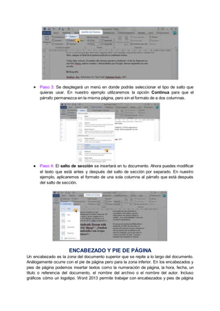 ● Paso 3: Se desplegará un menú en donde podrás seleccionar el tipo de salto que
quieras usar. En nuestro ejemplo utilizaremos la opción Continua para que el
párrafo permanezca en la misma página, pero sin el formato de a dos columnas.
● Paso 4: El salto de sección se insertará en tu documento. Ahora puedes modificar
el texto que está antes y después del salto de sección por separado. En nuestro
ejemplo, aplicaremos el formato de una sola columna al párrafo que está después
del salto de sección.
ENCABEZADO Y PIE DE PÁGINA
Un encabezado es la zona del documento superior que se repite a lo largo del documento.
Análogamente ocurre con el pie de página pero para la zona inferior. En los encabezados y
pies de página podemos insertar textos como la numeración de página, la hora, fecha, un
título o referencia del documento, el nombre del archivo o el nombre del autor. Incluso
gráficos cómo un logotipo. Word 2013 permite trabajar con encabezados y pies de página
 