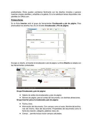 prediseñados. Éstos pueden cambiarse fácilmente con los diseños incluidos o generar
nuestras propias plantillas y añadirlas a la galería. Si no te satisfacen tienes disponibles más
plantillas en Office.com.
Primera forma:
En la ficha Insertar está el grupo de herramientas Encabezado y pie de página. Para
previsualizar los diseños haz clic en el botón Encabezado o Pie de página.
Escoge un diseño, al insertar el encabezado o pie de página. La ficha Diseño se adapta con
las Herramientas contextuales.
Grupo Encabezado y pie de página:
● Galería de estilos de encabezados y pies de página.
● Número de página, para el conteo del documento, con distintas alineaciones.
Grupo Insertar para el encabezado y pie de página:
● Fecha y hora.
● Información del documento. Con campos como el autor, Nombre del archivo,
ruta del mismo, título del documento. Propiedades del documento como la
fecha de creación, categoría, palabras clave, etc.
● Campo… permite incluso incluir campos calculados.
 