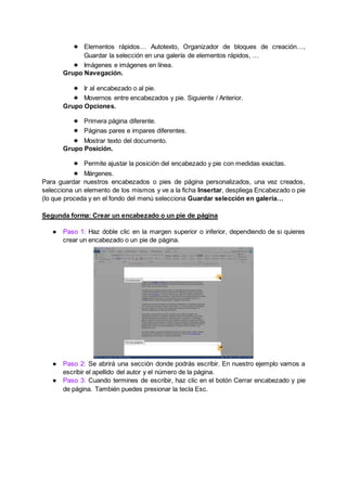 ● Elementos rápidos… Autotexto, Organizador de bloques de creación…,
Guardar la selección en una galería de elementos rápidos, …
● Imágenes e imágenes en línea.
Grupo Navegación.
● Ir al encabezado o al pie.
● Movernos entre encabezados y pie. Siguiente / Anterior.
Grupo Opciones.
● Primera página diferente.
● Páginas pares e impares diferentes.
● Mostrar texto del documento.
Grupo Posición.
● Permite ajustar la posición del encabezado y pie con medidas exactas.
● Márgenes.
Para guardar nuestros encabezados o pies de página personalizados, una vez creados,
selecciona un elemento de los mismos y ve a la ficha Insertar, despliega Encabezado o pie
(lo que proceda y en el fondo del menú selecciona Guardar selección en galería…
Segunda forma: Crear un encabezado o un pie de página
● Paso 1: Haz doble clic en la margen superior o inferior, dependiendo de si quieres
crear un encabezado o un pie de página.
● Paso 2: Se abrirá una sección donde podrás escribir. En nuestro ejemplo vamos a
escribir el apellido del autor y el número de la página.
● Paso 3: Cuando termines de escribir, haz clic en el botón Cerrar encabezado y pie
de página. También puedes presionar la tecla Esc.
 