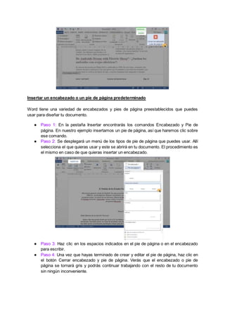 Insertar un encabezado o un pie de página predeterminado
Word tiene una variedad de encabezados y pies de página preestablecidos que puedes
usar para diseñar tu documento.
● Paso 1: En la pestaña Insertar encontrarás los comandos Encabezado y Pie de
página. En nuestro ejemplo insertamos un pie de página, así que haremos clic sobre
ese comando.
● Paso 2: Se desplegará un menú de los tipos de pie de página que puedes usar. Allí
selecciona el que quieras usar y este se abrirá en tu documento. El procedimiento es
el mismo en caso de que quieras insertar un encabezado.
● Paso 3: Haz clic en los espacios indicados en el pie de página o en el encabezado
para escribir.
● Paso 4: Una vez que hayas terminado de crear y editar el pie de página, haz clic en
el botón Cerrar encabezado y pie de página. Verás que el encabezado o pie de
página se tornará gris y podrás continuar trabajando con el resto de tu documento
sin ningún inconveniente.
 