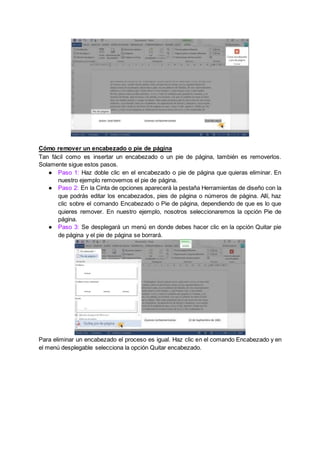 Cómo remover un encabezado o pie de página
Tan fácil como es insertar un encabezado o un pie de página, también es removerlos.
Solamente sigue estos pasos.
● Paso 1: Haz doble clic en el encabezado o pie de página que quieras eliminar. En
nuestro ejemplo removemos el pie de página.
● Paso 2: En la Cinta de opciones aparecerá la pestaña Herramientas de diseño con la
que podrás editar los encabezados, pies de página o números de página. Allí, haz
clic sobre el comando Encabezado o Pie de página, dependiendo de que es lo que
quieres remover. En nuestro ejemplo, nosotros seleccionaremos la opción Pie de
página.
● Paso 3: Se desplegará un menú en donde debes hacer clic en la opción Quitar pie
de página y el pie de página se borrará.
Para eliminar un encabezado el proceso es igual. Haz clic en el comando Encabezado y en
el menú desplegable selecciona la opción Quitar encabezado.
 