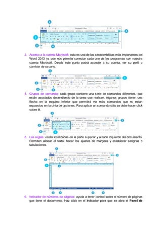 3. Acceso a la cuenta Microsoft: esta es una de las características más importantes del
Word 2013 ya que nos permite conectar cada uno de los programas con nuestra
cuenta Microsoft. Desde este punto podrá acceder a su cuenta, ver su perfil o
cambiar de usuario.
4. Grupos de comando: cada grupo contiene una serie de comandos diferentes, que
están asociados dependiendo de la tarea que realicen. Algunos grupos tienen una
flecha en la esquina inferior que permitirá ver más comandos que no están
expuestos en la cinta de opciones. Para aplicar un comando sólo se debe hacer click
sobre él.
5. Las reglas: están localizadas en la parte superior y al lado izquierdo del documento.
Permiten alinear el texto, hacer los ajustes de márgees y establecer sangrías o
tabulaciones.
6. Indicador de números de páginas: ayuda a tener control sobre el número de páginas
que tiene el documento. Haz click en el Indicador para que se abra el Panel de
 