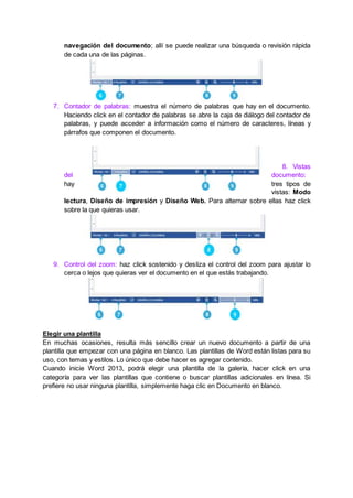 navegación del documento; allí se puede realizar una búsqueda o revisión rápida
de cada una de las páginas.
7. Contador de palabras: muestra el número de palabras que hay en el documento.
Haciendo click en el contador de palabras se abre la caja de diálogo del contador de
palabras, y puede acceder a información como el número de caracteres, líneas y
párrafos que componen el documento.
8. Vistas
del documento:
hay tres tipos de
vistas: Modo
lectura, Diseño de impresión y Diseño Web. Para alternar sobre ellas haz click
sobre la que quieras usar.
9. Control del zoom: haz click sostenido y desliza el control del zoom para ajustar lo
cerca o lejos que quieras ver el documento en el que estás trabajando.
Elegir una plantilla
En muchas ocasiones, resulta más sencillo crear un nuevo documento a partir de una
plantilla que empezar con una página en blanco. Las plantillas de Word están listas para su
uso, con temas y estilos. Lo único que debe hacer es agregar contenido.
Cuando inicie Word 2013, podrá elegir una plantilla de la galería, hacer click en una
categoría para ver las plantillas que contiene o buscar plantillas adicionales en línea. Si
prefiere no usar ninguna plantilla, simplemente haga clic en Documento en blanco.
 