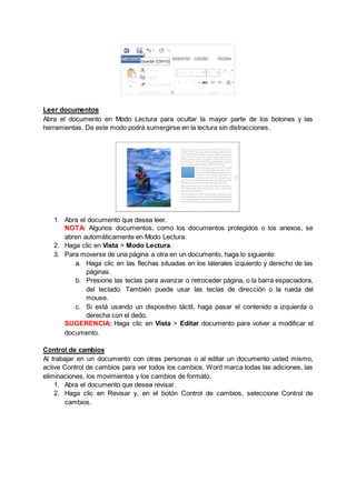 Leer documentos
Abra el documento en Modo Lectura para ocultar la mayor parte de los botones y las
herramientas. De este modo podrá sumergirse en la lectura sin distracciones.
1. Abra el documento que desea leer.
NOTA: Algunos documentos, como los documentos protegidos o los anexos, se
abren automáticamente en Modo Lectura.
2. Haga clic en Vista > Modo Lectura.
3. Para moverse de una página a otra en un documento, haga lo siguiente:
a. Haga clic en las flechas situadas en los laterales izquierdo y derecho de las
páginas.
b. Presione las teclas para avanzar o retroceder página, o la barra espaciadora,
del teclado. También puede usar las teclas de dirección o la rueda del
mouse.
c. Si está usando un dispositivo táctil, haga pasar el contenido a izquierda o
derecha con el dedo.
SUGERENCIA: Haga clic en Vista > Editar documento para volver a modificar el
documento.
Control de cambios
Al trabajar en un documento con otras personas o al editar un documento usted mismo,
active Control de cambios para ver todos los cambios. Word marca todas las adiciones, las
eliminaciones, los movimientos y los cambios de formato.
1. Abra el documento que desea revisar.
2. Haga clic en Revisar y, en el botón Control de cambios, seleccione Control de
cambios.
 