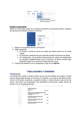 Imprimir un documento
Desde un mismo lugar, puede ver el aspecto que tendrá un documento impreso, configurar
las opciones de impresión e imprimir un archivo.
1. Haga clic en la pestaña Archivo y en Imprimir.
2. Haga lo siguiente:
a. En Imprimir, escriba el número de copias que desea imprimir en el cuadro
Copias.
b. En Impresora, asegúrese de que está seleccionada la impresora que desea.
c. En Configuración, se encuentran seleccionados los valores de configuración
de impresión predeterminados para la impresora. Si desea cambiar algún
parámetro, haga clic en el mismo y seleccione otro nuevo.
3. Cuando esté satisfecho con la configuración, haga clic en Imprimir.
TABULACIONES Y SANGRÍAS
Tabulaciones
Las tabulaciones ayudan a alinear el texto una vez que has añadido una sangría o cuando
quieres separar parte del texto en columnas. Por ejemplo, en tu hoja de vida debes escribir
cuál es tu formación académica y especificar dónde y cuándo tomaste cada uno de los
cursos. Para darle una presentación más profesional al documento, puedes alinear las
fechas como en el siguiente ejemplo.
 