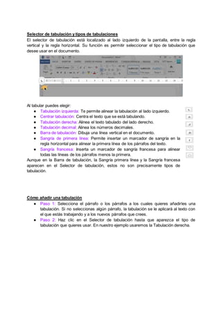 Selector de tabulación y tipos de tabulaciones
El selector de tabulación está localizado al lado izquierdo de la pantalla, entre la regla
vertical y la regla horizontal. Su función es permitir seleccionar el tipo de tabulación que
desee usar en el documento.
Al tabular puedes elegir:
● Tabulación izquierda: Te permite alinear la tabulación al lado izquierdo.
● Centrar tabulación: Centra el texto que se está tabulando.
● Tabulación derecha: Alinea el texto tabulado del lado derecho.
● Tabulación decimal: Alinea los números decimales.
● Barra de tabulación: Dibuja una línea vertical en el documento.
● Sangría de primera línea: Permite insertar un marcador de sangría en la
regla horizontal para alinear la primera línea de los párrafos del texto.
● Sangría francesa: Inserta un marcador de sangría francesa para alinear
todas las líneas de los párrafos menos la primera.
Aunque en la Barra de tabulación, la Sangría primera línea y la Sangría francesa
aparecen en el Selector de tabulación, estos no son precisamente tipos de
tabulación.
Cómo añadir una tabulación
● Paso 1: Selecciona el párrafo o los párrafos a los cuales quieres añadirles una
tabulación. Si no seleccionas algún párrafo, la tabulación se le aplicará al texto con
el que estás trabajando y a los nuevos párrafos que crees.
● Paso 2: Haz clic en el Selector de tabulación hasta que aparezca el tipo de
tabulación que quieres usar. En nuestro ejemplo usaremos la Tabulación derecha.
 