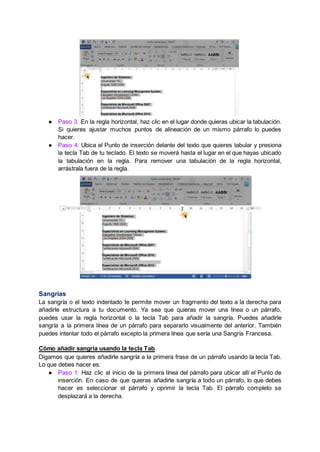 ● Paso 3: En la regla horizontal, haz clic en el lugar donde quieras ubicar la tabulación.
Si quieres ajustar muchos puntos de alineación de un mismo párrafo lo puedes
hacer.
● Paso 4: Ubica el Punto de inserción delante del texto que quieres tabular y presiona
la tecla Tab de tu teclado. El texto se moverá hasta el lugar en el que hayas ubicado
la tabulación en la regla. Para remover una tabulación de la regla horizontal,
arrástrala fuera de la regla.
Sangrías
La sangría o el texto indentado te permite mover un fragmento del texto a la derecha para
añadirle estructura a tu documento. Ya sea que quieras mover una línea o un párrafo,
puedes usar la regla horizontal o la tecla Tab para añadir la sangría. Puedes añadirle
sangría a la primera línea de un párrafo para separarlo visualmente del anterior. También
puedes intentar todo el párrafo excepto la primera línea que sería una Sangría Francesa.
Cómo añadir sangría usando la tecla Tab
Digamos que quieres añadirle sangría a la primera frase de un párrafo usando la tecla Tab.
Lo que debes hacer es:
● Paso 1: Haz clic al inicio de la primera línea del párrafo para ubicar allí el Punto de
inserción. En caso de que quieras añadirle sangría a todo un párrafo, lo que debes
hacer es seleccionar el párrafo y oprimir la tecla Tab. El párrafo completo se
desplazará a la derecha.
 