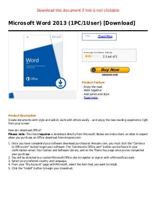 Download this document if link is not clickable


Microsoft Word 2013 (1PC/1User) [Download]

                                                              Price :
                                                                        Check Price



                                                             Average Customer Rating

                                                                            2.3 out of 5




                                                         Product Feature
                                                         q   Enjoy the read
                                                         q   Work together
                                                         q   Add polish and style
                                                         q   Read more




Product Description
Create documents with style and polish, work with others easily – and enjoy the new reading experience right
from your screen

How do I download Office?
Please note: This item requires a download directly from Microsoft. Below are instructions on what to expect
when you purchase an Office download from Amazon.com:

1. Once you have completed your software download purchase at Amazon.com, you must click the "Continue
   to Office.com" button to get your software. The "Continue to Office.com" button can be found in your
   confirmation email, Your Games and Software Library, and on the Thank You page once you've completed
   your purchase.
2. You will be directed to a custom Microsoft Office site to register or sign-in with a Microsoft account.
3. Select your preferred country and language.
4. From your "My Account" page with Microsoft, select the item that you want to install.
5. Click the "Install" button to begin your download.
 