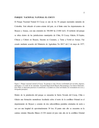 5
PARQUE NACIONAL NATURAL EL COCUY
El Parque Nacional Natural El Cocuy es uno de los 56 parques nacionales naturales de
Colombia. Está ubicado al centro-oriente del país, en el límite entre los departamentos de
Boyacá y Arauca, con una extensión de 306.000 ha (3.060 km²). El territorio del parque
se ubica dentro de las jurisdicciones municipales de Chita, El Cocuy, Güicán, El Espino,
Chiscas y Cubará en Boyacá, Sácama en Casanare, y Tame y Fortul en Arauca. Fue
creado mediante acuerdo del Ministerio de Agricultura No 0017 del 2 de mayo de 1977.
Figura 1. Parque nacional natural el Cocuy. Su paisaje es muy diverso conformado por nevados, lagunas,
riachuelos y el verde de las montañas. Se puede llegar desde Bogotá, Bucaramanga y los Llanos Orientales.
Este PNN, es ideal para practicar el senderismo y escalada así como actividades de avistamiento de aves y
fotografía paisajista.
Dentro de la jurisdicción del parque se encuentra la Sierra Nevada del Cocuy, Chita o
Güicán una formación montañosas localizada sobre el norte de la cordillera Oriental en el
departamento de Boyacá y consiste de dos subcordilleras paralelas orientadas de norte a
sur con una longitud de aproximadamente 30 km. El punto más alto se encuentra en la
cadena oriental, Ritacuba Blanco (5.330 msnm) (el pico más alto de la cordillera Oriental
 