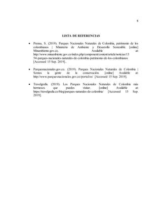 8
LISTA DE REFERENCIAS
 Prensa, S. (2019). Parques Nacionales Naturales de Colombia, patrimonio de los
colombianos | Ministerio de Ambiente y Desarrollo Sostenible. [online]
Minambiente.gov.co. Available at:
http://www.minambiente.gov.co/index.php/component/content/article/noticias/13
54-parques-nacionales-naturales-de-colombia-patrimonio-de-los-colombianos
[Accessed 15 Sep. 2019]..
 Parquesnacionales.gov.co. (2019). Parques Nacionales Naturales de Colombia |
Somos la gente de la conservación. [online] Available at:
http://www.parquesnacionales.gov.co/portal/es/ [Accessed 15 Sep. 2019].
 Travelgrafía. (2019). Los Parques Nacionales Naturales de Colombia más
hermosos que puedes visitar. [online] Available at:
https://travelgrafia.co/blog/parques-naturales-de-colombia/ [Accessed 15 Sep.
2019].
 