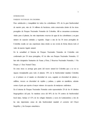 1
INTRODUCCION
PARQUES NATURALES DE COLOMBIA
Para satisfacción y tranquilidad de todos los colombianos 10% de la gran biodiversidad
de nuestro país, más de 14 millones de hectáreas, están conservadas dentro de las áreas
protegidas de Parques Nacionales Naturales de Colombia. Allí se encuentran ecosistemas
vitales para el planeta, las más importantes reservas de agua de los colombianos y un gran
número de especies animales y vegetales. Llegar a una de las 56 áreas protegidas de
Colombia resulta ser una experiencia única donde se nos revela de forma directa todo el
valor de nuestro legado natural.
En la actualidad el Sistema de Parques Nacionales Naturales de Colombia está
conformado por 58 áreas protegidas, 42 de ellas son Parques Nacionales Naturales, 12
han sido designados Santuarios de Fauna y Flora, 2 Reservas Nacionales Naturales, 1 Vía
Parque y 1 Área Natural Única.
En estas áreas se protege gran parte del tesoro natural de Colombia que a su vez es
riqueza irremplazable para todo el planeta: 10% de la biodiversidad mundial, Colombia
es el primero en el mundo en diversidad de aves, segundo en diversidad de plantas y
anfibios, tercero en diversidad de reptiles y palmas, y quinto en mamíferos, además
somos el país que reporta el mayor número de especies de mariposas endémicas.
En el sistema de Parques Nacionales Naturales están representados 28 de los 41 distritos
biogeográficos del país. Se mantiene cerca del 40% de los 58 centros de biodiversidad
local única. Incluye el 12% de los refugios húmedos y secos de Latinoamérica y dos de
las más importantes zonas de alta biodiversidad mundial: el corredor del Chocó
biográfico y los bosques amazónicos.
 