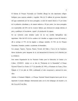 2
El Sistema de Parques Nacionales de Colombia alberga los más importantes refugios
biológicos para especies animales y vegetales. Más de 25 millones de personas dependen
del agua suministrada por las áreas protegidas, es decir de manera directa a 31 por ciento
de la población colombiana y, de manera indirecta a 50 por ciento. Las áreas protegidas
son responsables del 20% de los recursos hídricos que abastecen de energía eléctrica al
país y contribuyen al crecimiento vegetal y la producción de oxígeno.
En sus territorios están incluidas cuatro de las seis estrellas hidrográficas más
importantes. Más del 62% de los acuíferos de Colombia se origina en áreas del sistema y
allí se protege el 75% de las lagunas y ciénagas naturales. El 76% de los Parques
Nacionales Naturales contiene ecosistemas de humedales.
Los parques Tuparro, Tayrona, Puracé, Nevado del Huila y Cueva de los Guácharos
fueron declarados parte integrante de la red internacional de Reservas de la Biosfera por
la UNESCO.
Esta misma Organización de las Naciones Unidas para la Educación, la Ciencia y la
Cultura -UNESCO– incluyó en su lista de "Patrimonio de la Humanidad" al Parque
Nacional Natural Los Katíos el 17 de diciembre de 1994 y al Santuario de Fauna y Flora
Malpelo el 12 de julio de 2006, confirmando el valor excepcional y universal de estos
sitios.
Además, el Santuario Malpelo y el Parque Nacional Natural Gorgona hacen parte de un
importante Corredor Biológico Internacional junto con la isla Galápagos de Ecuador y la
isla Cocos de Costa Rica.
 
