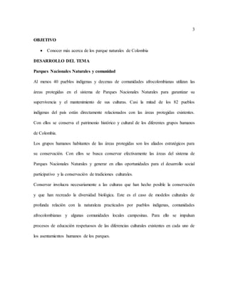 3
OBJETIVO
 Conocer más acerca de los parque naturales de Colombia
DESARROLLO DEL TEMA
Parques Nacionales Naturales y comunidad
Al menos 40 pueblos indígenas y decenas de comunidades afrocolombianas utilizan las
áreas protegidas en el sistema de Parques Nacionales Naturales para garantizar su
supervivencia y el mantenimiento de sus culturas. Casi la mitad de los 82 pueblos
indígenas del país están directamente relacionados con las áreas protegidas existentes.
Con ellos se conserva el patrimonio histórico y cultural de los diferentes grupos humanos
de Colombia.
Los grupos humanos habitantes de las áreas protegidas son los aliados estratégicos para
su conservación. Con ellos se busca conservar efectivamente las áreas del sistema de
Parques Nacionales Naturales y generar en ellas oportunidades para el desarrollo social
participativo y la conservación de tradiciones culturales.
Conservar involucra necesariamente a las culturas que han hecho posible la conservación
y que han recreado la diversidad biológica. Este es el caso de modelos culturales de
profunda relación con la naturaleza practicados por pueblos indígenas, comunidades
afrocolombianas y algunas comunidades locales campesinas. Para ello se impulsan
procesos de educación respetuosos de las diferencias culturales existentes en cada uno de
los asentamientos humanos de los parques.
 