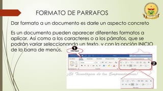 FORMATO DE PARRAFOS
Dar formato a un documento es darle un aspecto concreto
Es un documento pueden aparecer diferentes formatos a
aplicar. Así como a los caracteres o a los párrafos, que se
podrán variar seleccionando un texto, y con la opción INICIO
de la barra de menús.
 
