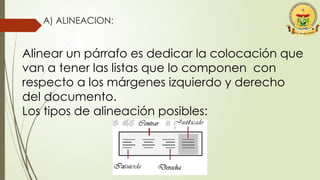 A) ALINEACION:
Alinear un párrafo es dedicar la colocación que
van a tener las listas que lo componen con
respecto a los márgenes izquierdo y derecho
del documento.
Los tipos de alineación posibles:
 