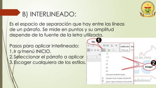 B) INTERLINEADO:
Es el espacio de separación que hay entre las líneas
de un párrafo. Se mide en puntos y su amplitud
depende de la fuente de la letra utilizada.
Pasos para aplicar interlineado:
1.Ir a menú INICIO.
2.Seleccionar el párrafo a aplicar
3.Escoger cualquiera de los estilos.
 