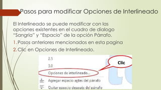 Pasos para modificar Opciones de Interlineado
El Interlineado se puede modificar con las
opciones existentes en el cuadro de dialogo
“Sangría” y “Espacio” de la opción Párrafo.
1.Pasos anteriores mencionados en esta pagina
2.Clic en Opciones de Interlineado.
 
