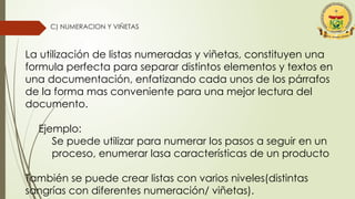 C) NUMERACION Y VIÑETAS
La utilización de listas numeradas y viñetas, constituyen una
formula perfecta para separar distintos elementos y textos en
una documentación, enfatizando cada unos de los párrafos
de la forma mas conveniente para una mejor lectura del
documento.
Ejemplo:
Se puede utilizar para numerar los pasos a seguir en un
proceso, enumerar lasa características de un producto
También se puede crear listas con varios niveles(distintas
sangrías con diferentes numeración/ viñetas).
 