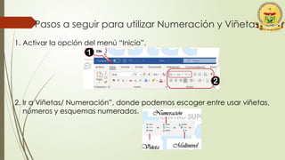 Pasos a seguir para utilizar Numeración y Viñetas
1. Activar la opción del menú “Inicio”.
2. Ir a Viñetas/ Numeración”, donde podemos escoger entre usar viñetas,
números y esquemas numerados.
 