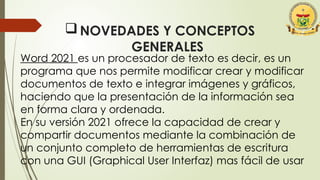 NOVEDADES Y CONCEPTOS
GENERALES
Word 2021 es un procesador de texto es decir, es un
programa que nos permite modificar crear y modificar
documentos de texto e integrar imágenes y gráficos,
haciendo que la presentación de la información sea
en forma clara y ordenada.
En su versión 2021 ofrece la capacidad de crear y
compartir documentos mediante la combinación de
un conjunto completo de herramientas de escritura
con una GUI (Graphical User Interfaz) mas fácil de usar
 