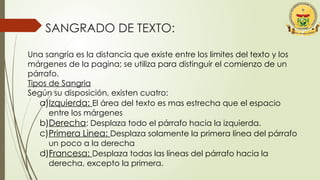 SANGRADO DE TEXTO:
Una sangría es la distancia que existe entre los limites del texto y los
márgenes de la pagina; se utiliza para distinguir el comienzo de un
párrafo.
Tipos de Sangria
Según su disposición, existen cuatro:
a)Izquierda: El área del texto es mas estrecha que el espacio
entre los márgenes
b)Derecha: Desplaza todo el párrafo hacia la izquierda.
c)Primera Linea: Desplaza solamente la primera línea del párrafo
un poco a la derecha
d)Francesa: Desplaza todas las líneas del párrafo hacia la
derecha, excepto la primera.
 