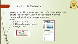Color de Relleno:
Agregar, modificar o quitar el color o efecto de relleno del
objeto seleccionado. Los efectos de relleno incluyen
degradados textuales, trama e imágenes.
Pasos
1. Ir a menú inicio
2. Clic en la opción relleno
3. Elegir color
 