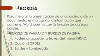 BORDES
Para mejorar la presentación de una pagina o de un
documento, enmarcando la información que
contiene, Word cuenta con la función de agregar
bordes.
BORDES DE PARRAFO Y BORDES DE PAGINA
1. Podemos acceder a través del menú INICIO.
2. Opción BORDES.
3. Bordes y Sombreado.
 