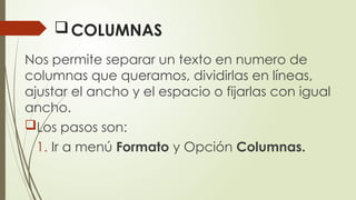 COLUMNAS
Nos permite separar un texto en numero de
columnas que queramos, dividirlas en líneas,
ajustar el ancho y el espacio o fijarlas con igual
ancho.
Los pasos son:
1. Ir a menú Formato y Opción Columnas.
 