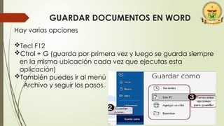 GUARDAR DOCUMENTOS EN WORD
Hay varias opciones
Tecl F12
Ctrol + G (guarda por primera vez y luego se guarda siempre
en la misma ubicación cada vez que ejecutas esta
aplicación)
También puedes ir al menú Archivo y seguir los pasos.
Archivo y seguir los pasos.
 