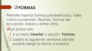 FORMAS
Permite insertar formas prediseñadas, tales
como cuadrado, flechas, formas de
ecuación, líneas y entre otros.
Los pasos son:
1. Ir a menú Insertar y opción Formas.
2. Saldrá la siguiente ventana donde
podrás elegir la forma a insertar
 