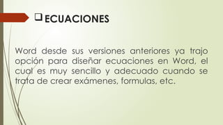 ECUACIONES
Word desde sus versiones anteriores ya trajo
opción para diseñar ecuaciones en Word, el
cual es muy sencillo y adecuado cuando se
trata de crear exámenes, formulas, etc.
 