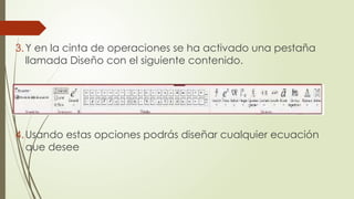 3.Y en la cinta de operaciones se ha activado una pestaña
llamada Diseño con el siguiente contenido.
4.Usando estas opciones podrás diseñar cualquier ecuación
que desee
 