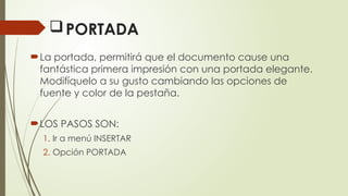 PORTADA
La portada, permitirá que el documento cause una
fantástica primera impresión con una portada elegante.
Modifíquelo a su gusto cambiando las opciones de
fuente y color de la pestaña.
LOS PASOS SON:
1. Ir a menú INSERTAR
2. Opción PORTADA
 