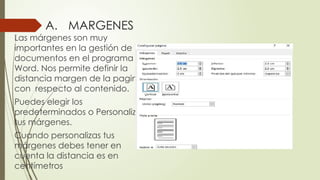 A. MARGENES
Las márgenes son muy
importantes en la gestión de
documentos en el programa
Word. Nos permite definir la
distancia margen de la pagina
con respecto al contenido.
Puedes elegir los
predeterminados o Personalizar
tus márgenes.
Cuando personalizas tus
márgenes debes tener en
cuenta la distancia es en
centímetros
 