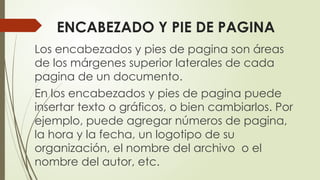 ENCABEZADO Y PIE DE PAGINA
Los encabezados y pies de pagina son áreas
de los márgenes superior laterales de cada
pagina de un documento.
En los encabezados y pies de pagina puede
insertar texto o gráficos, o bien cambiarlos. Por
ejemplo, puede agregar números de pagina,
la hora y la fecha, un logotipo de su
organización, el nombre del archivo o el
nombre del autor, etc.
 