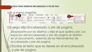 PASOS PARA INSERTAR ENCABEZADO O PIE DE PAG.
a)Ir a menú Insertar.
b)Luego elija Encabezado o pie de pagina.
Desplazarte por los diseños y elija el que quiera usar. Los
espacios del encabezado y pie de pagina se abrirán
en el documento, además de las Herramientas de
encabezado y pie de pagina
c) Escribe el texto que se desee en el encabezado
o pie de pagina.
 