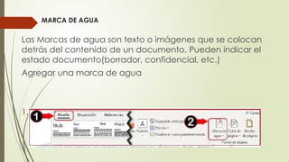 MARCA DE AGUA
Las Marcas de agua son texto o imágenes que se colocan
detrás del contenido de un documento. Pueden indicar el
estado documento(borrador, confidencial, etc.)
Agregar una marca de agua
1. Haga clic en Diseño > Marca de Agua.
 