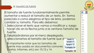 B) TAMAÑO DE FUENTE
El tamaño de fuente fundamentalmente permite
aumentar o reducir el tamaño de un texto. En forma
parecida a como elegimos el tipo de letra, podemos
cambiar su tamaño. Para ello debemos:
1.Seleccionar el texto que vamos a modificar y, luego
hacer clic en la flecha junto a la ventana Tamaño de
fuente.
2.Desplazándonos por el menú desplegado,
seleccionamos el tamaño de fuente que deseemos.
Es importante notar que los tamaños de
fuente mas usados en documentos comunes
(cartas, informes, etc) son 10,12 y 14
 