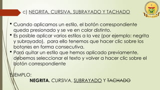 c) NEGRITA, CURSIVA, SUBRAYADO Y TACHADO
 Cuando aplicamos un estilo, el botón correspondiente
queda presionado y se ve en color distinto.
 Es posible aplicar varios estilos a la vez (por ejemplo: negrita
y subrayado), para ello tenemos que hacer clic sobre los
botones en forma consecutiva.
 Para quitar un estilo que hemos aplicado previamente,
debemos seleccionar el texto y volver a hacer clic sobre el
botón correspondiente
EJEMPLO:
NEGRITA. CURSIVA, SUBRAYADO Y TACHADO
 
